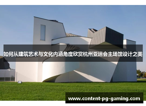 如何从建筑艺术与文化内涵角度欣赏杭州亚运会主场馆设计之美