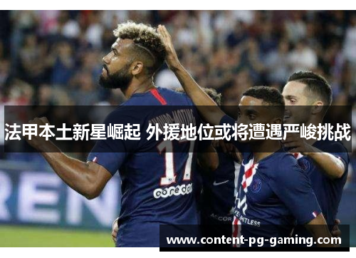 法甲本土新星崛起 外援地位或将遭遇严峻挑战 法甲本土新星崛起 外援地位或将遭遇严峻挑战