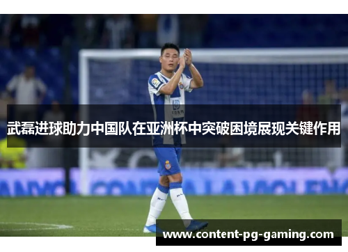 武磊进球助力中国队在亚洲杯中突破困境展现关键作用 武磊进球助力中国队在亚洲杯中突破困境展现关键作用